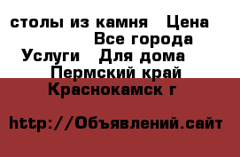 столы из камня › Цена ­ 55 000 - Все города Услуги » Для дома   . Пермский край,Краснокамск г.